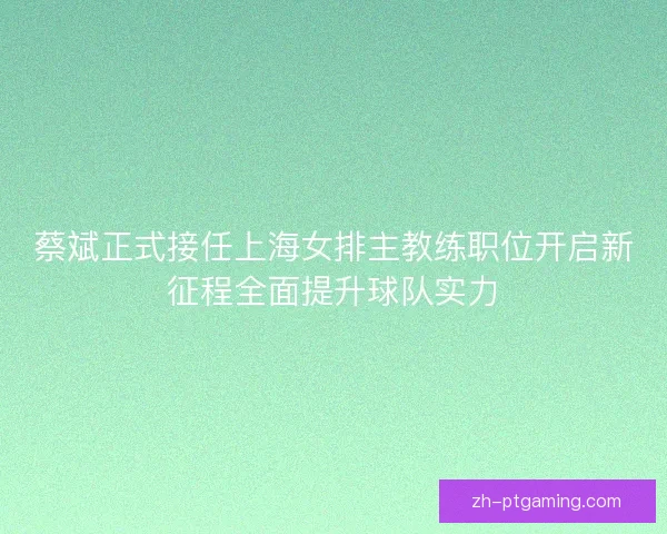 蔡斌正式接任上海女排主教练职位开启新征程全面提升球队实力
