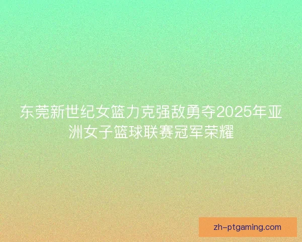东莞新世纪女篮力克强敌勇夺2025年亚洲女子篮球联赛冠军荣耀